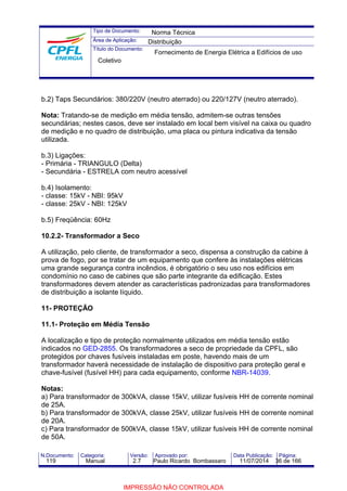Tipo de Documento: 
Área de Aplicação: 
Título do Documento: 
Norma Técnica 
Distribuição 
Fornecimento de Energia Elétrica a Edifícios de uso 
Coletivo 
b.2) Taps Secundários: 380/220V (neutro aterrado) ou 220/127V (neutro aterrado). 
Nota: Tratando-se de medição em média tensão, admitem-se outras tensões 
secundárias; nestes casos, deve ser instalado em local bem visível na caixa ou quadro 
de medição e no quadro de distribuição, uma placa ou pintura indicativa da tensão 
utilizada. 
b.3) Ligações: 
- Primária - TRIANGULO (Delta) 
- Secundária - ESTRELA com neutro acessível 
b.4) Isolamento: 
- classe: 15kV - NBI: 95kV 
- classe: 25kV - NBI: 125kV 
b.5) Freqüência: 60Hz 
10.2.2- Transformador a Seco 
A utilização, pelo cliente, de transformador a seco, dispensa a construção da cabine à 
prova de fogo, por se tratar de um equipamento que confere às instalações elétricas 
uma grande segurança contra incêndios, é obrigatório o seu uso nos edifícios em 
condomínio no caso de cabines que são parte integrante da edificação. Estes 
transformadores devem atender as características padronizadas para transformadores 
de distribuição a isolante líquido. 
11- PROTEÇÃO 
11.1- Proteção em Média Tensão 
A localização e tipo de proteção normalmente utilizados em média tensão estão 
indicados no GED-2855. Os transformadores a seco de propriedade da CPFL, são 
protegidos por chaves fusíveis instaladas em poste, havendo mais de um 
transformador haverá necessidade de instalação de dispositivo para proteção geral e 
chave-fusível (fusível HH) para cada equipamento, conforme NBR-14039. 
Notas: 
a) Para transformador de 300kVA, classe 15kV, utilizar fusíveis HH de corrente nominal 
de 25A. 
b) Para transformador de 300kVA, classe 25kV, utilizar fusíveis HH de corrente nominal 
de 20A. 
c) Para transformador de 500kVA, classe 15kV, utilizar fusíveis HH de corrente nominal 
de 50A. 
N.Documento: Categoria: Versão: Aprovado por: Data Publicação: Página: 
119 Manual 2.7 Paulo Ricardo Bombassaro 11/07/2014 36 de 166 
IMPRESSÃO NÃO CONTROLADA 
 
