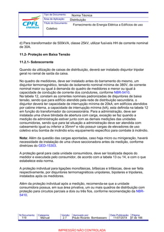 Tipo de Documento: 
Área de Aplicação: 
Título do Documento: 
Norma Técnica 
Distribuição 
Fornecimento de Energia Elétrica a Edifícios de uso 
Coletivo 
d) Para transformador de 500kVA, classe 25kV, utilizar fusíveis HH de corrente nominal 
de 30A. 
11.2- Proteção em Baixa Tensão 
11.2.1- Sobrecorrente 
Quando da utilização de caixas de distribuição, deverá ser instalado disjuntor tripolar 
geral no ramal de saída da caixa. 
No quadro de medidores, deve ser instalado antes do barramento do mesmo, um 
disjuntor termomagnético, tensão de isolamento nominal mínima de 380V, de corrente 
nominal maior ou igual à demanda do quadro de medidores e menor ou igual à 
capacidade de condução de corrente dos condutores, conforme NBR-5410. 
Na tabela 12, constam as correntes nominais padronizadas de disjuntores de baixa 
tensão, sendo que para edifício atendido pela rede de distribuição secundária, o 
disjuntor deverá ter capacidade de interrupção mínima de 20kA; em edifícios atendidos 
por cabine interna, a capacidade de interrupção mínima (kA), esta definida na tabela 12 
em função do transformador da concessionária. Para a administração, deve ser 
instalada uma chave blindada de abertura com carga, exceção se faz quando a 
medição da administração estiver junto com as demais medições das unidades 
consumidoras, sendo que para tal situação a administração deve ser atendida com 
cabeamento igual ou inferior a 35mm² e não possuir cargas de elevadores de uso 
coletivo e/ou bomba de incêndio e/ou equipamento específico para combate à incêndio. 
Nota: Além da questão das cargas apontadas, caso haja micro ou minigeração, haverá 
necessidade de instalação de uma chave seccionadora antes da medição, conforme 
diretrizes do GED-15303. 
A proteção geral para cada unidade consumidora, deve ser localizada depois do 
medidor e executada pelo consumidor, de acordo com a tabela 13 ou 14, e com o que 
estabelece esta norma. 
A proteção individual para ligações monofásicas, bifásicas e trifásicas, deve ser feita 
respectivamente, por disjuntores termomagnéticos unipolares, bipolares e tripolares, 
instalados após os medidores. 
Além da proteção individual após a medição, recomenda-se que a unidade 
consumidora possua, em sua área privativa, um ou mais quadros de distribuição com 
proteção para circuitos parciais a dois ou três fios, conforme recomendação da NBR- 
5410. 
N.Documento: Categoria: Versão: Aprovado por: Data Publicação: Página: 
119 Manual 2.7 Paulo Ricardo Bombassaro 11/07/2014 37 de 166 
IMPRESSÃO NÃO CONTROLADA 
 