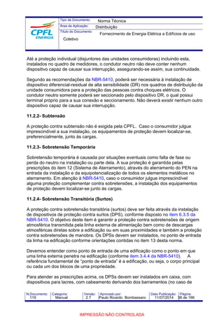 Tipo de Documento: 
Área de Aplicação: 
Título do Documento: 
Norma Técnica 
Distribuição 
Fornecimento de Energia Elétrica a Edifícios de uso 
Coletivo 
Até a proteção individual (disjuntores das unidades consumidoras) incluindo esta, 
instalados no quadro de medidores, o condutor neutro não deve conter nenhum 
dispositivo capaz de causar sua interrupção, assegurando-se assim, sua continuidade. 
Segundo as recomendações da NBR-5410, poderá ser necessária à instalação de 
dispositivo diferencial-residual de alta sensibilidade (DR) nos quadros de distribuição da 
unidade consumidora para a proteção das pessoas contra choques elétricos. O 
condutor neutro somente poderá ser seccionado pelo dispositivo DR, o qual possui 
terminal próprio para a sua conexão e seccionamento. Não deverá existir nenhum outro 
dispositivo capaz de causar sua interrupção. 
11.2.2- Subtensão 
A proteção contra subtensão não é exigida pela CPFL. Caso o consumidor julgue 
imprescindível a sua instalação, os equipamentos de proteção devem localizar-se, 
preferencialmente, junto às cargas. 
11.2.3- Sobretensão Temporária 
Sobretensão temporária é causada por situações eventuais como falta de fase ou 
perda do neutro na instalação ou parte dela. A sua proteção é garantida pelas 
prescrições do item 12 (Sistema de Aterramento), através do aterramento do PEN na 
entrada da instalação e da equipotencialização de todos os elementos metálicos no 
aterramento. Em atenção à NBR-5410, caso o consumidor julgue imprescindível 
alguma proteção complementar contra sobretensões, a instalação dos equipamentos 
de proteção devem localizar-se junto às cargas. 
11.2.4- Sobretensão Transitória (Surtos) 
A proteção contra sobretensão transitória (surtos) deve ser feita através da instalação 
de dispositivos de proteção contra surtos (DPS), conforme disposto no item 6.3.5 da 
NBR-5410. O objetivo deste item é garantir a proteção contra sobretensões de origem 
atmosférica transmitida pela linha externa de alimentação bem como de descargas 
atmosféricas diretas sobre a edificação ou em suas proximidades e também a proteção 
contra sobretensões de manobra. Os DPSs devem ser instalados, no ponto de entrada 
da linha na edificação conforme orientações contidas no item 13 desta norma. 
Devemos entender como ponto de entrada de uma edificação como o ponto em que 
uma linha externa penetra na edificação (conforme item 3.4.4 da NBR-5410). A 
referência fundamental de “ponto de entrada” é a edificação, ou seja, o corpo principal 
ou cada um dos blocos de uma propriedade. 
Para atender as prescrições acima, os DPSs devem ser instalados em caixa, com 
dispositivos para lacres, com cabeamento derivando dos barramentos (no caso de 
N.Documento: Categoria: Versão: Aprovado por: Data Publicação: Página: 
119 Manual 2.7 Paulo Ricardo Bombassaro 11/07/2014 38 de 166 
IMPRESSÃO NÃO CONTROLADA 
 