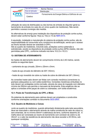 Tipo de Documento: 
Área de Aplicação: 
Título do Documento: 
Norma Técnica 
Distribuição 
Fornecimento de Energia Elétrica a Edifícios de uso 
Coletivo 
utilização de caixa de distribuição) ou dos bornes de entrada do disjuntor geral ou 
barramento de entrada (no caso de um único quadro de medidores). Não sendo 
permitido o acesso à energia não medida. 
As alternativas de arranjo para instalação dos dispositivos de proteção contra surtos, 
devem estar conforme figuras 14(a) ou 14(c) e 15 da NBR-5410. 
A aquisição, instalação e manutenção do sistema de proteção contra surtos, são de 
responsabilidade do consumidor e/ou condomínio da edificação, sendo que o acesso 
ao trecho lacrado deverá ser solicitado à CPFL. 
Até ao quadro de medidores, incluindo este, proteções contra subtensão e 
sobretensão, exceto os dispositivos de proteção contra surtos (DPS) citados, não são 
permitidas pela CPFL, conforme indicado nos itens 10.2.2 e 10.2.3. 
12- SISTEMA DE ATERRAMENTO 
As hastes de aterramento devem ter comprimento mínimo de 2,40 metros, sendo 
aceitos os seguintes tipos: 
- cantoneira de aço zincado, 25mm x 25mm x 5mm; 
- haste de aço zincado de diâmetro de 5/8” (16mm); 
- haste de aço revestido de cobre ou haste de cobre de diâmetro de 5/8” (16mm); 
As conexões haste-cabo devem ser feitas com conexão mecânica (conectores ou 
grampos adequados) ou com solda exotérmica. Conexões mecânicas embutidas no 
solo devem ser protegidas contra corrosão, através de caixa de inspeção com diâmetro 
mínimo de 250mm que permita o manuseio de ferramenta. Esta exigência não se 
aplica a conexões entre peças de cobre ou cobreadas, com solda exotérmica. 
12.1- Posto de Transformação da CPFL e Mista 
Os sistemas de aterramento para cabines devem ser projetados e construídos 
conforme orientações contidas no documento GED-2855. 
12.2- Quadro de Medidores e Caixas 
Junto ao quadro de medidores, quando alimentado diretamente pela rede secundária, 
deve ser executado o aterramento através de malha constituída de cabo de cobre nu, 
sem emendas, de no mínimo 50mm² e eletrodo(s) de terra, conforme desenho 20. A 
malha deve ser conectada ao neutro do barramento com condutor de cobre nu de 
35mm², e o valor da resistência de aterramento não deve exceder a 25 Ohms, sob 
quaisquer condições. 
N.Documento: Categoria: Versão: Aprovado por: Data Publicação: Página: 
119 Manual 2.7 Paulo Ricardo Bombassaro 11/07/2014 39 de 166 
IMPRESSÃO NÃO CONTROLADA 
 