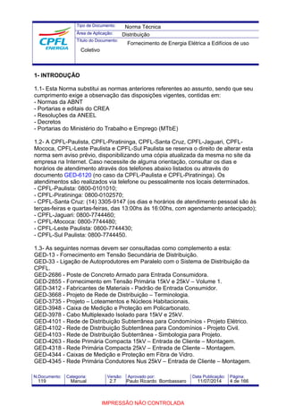 Tipo de Documento: 
Área de Aplicação: 
Título do Documento: 
Norma Técnica 
Distribuição 
Fornecimento de Energia Elétrica a Edifícios de uso 
Coletivo 
1- INTRODUÇÃO 
1.1- Esta Norma substitui as normas anteriores referentes ao assunto, sendo que seu 
cumprimento exige a observação das disposições vigentes, contidas em: 
- Normas da ABNT 
- Portarias e editais do CREA 
- Resoluções da ANEEL 
- Decretos 
- Portarias do Ministério do Trabalho e Emprego (MTbE) 
1.2- A CPFL-Paulista, CPFL-Piratininga, CPFL-Santa Cruz, CPFL-Jaguari, CPFL-Mococa, 
CPFL-Leste Paulista e CPFL-Sul Paulista se reserva o direito de alterar esta 
norma sem aviso prévio, disponibilizando uma cópia atualizada da mesma no site da 
empresa na Internet. Caso necessite de alguma orientação, consultar os dias e 
horários de atendimento através dos telefones abaixo listados ou através do 
documento GED-6120 (no caso da CPFL-Paulista e CPFL-Piratininga). Os 
atendimentos são realizados via telefone ou pessoalmente nos locais determinados. 
- CPFL-Paulista: 0800-0101010; 
- CPFL-Piratininga: 0800-0102570; 
- CPFL-Santa Cruz: (14) 3305-9147 (os dias e horários de atendimento pessoal são às 
terças-feiras e quartas-feiras, das 13:00hs às 16:00hs, com agendamento antecipado); 
- CPFL-Jaguari: 0800-7744460; 
- CPFL-Mococa: 0800-7744480; 
- CPFL-Leste Paulista: 0800-7744430; 
- CPFL-Sul Paulista: 0800-7744450. 
1.3- As seguintes normas devem ser consultadas como complemento a esta: 
GED-13 - Fornecimento em Tensão Secundária de Distribuição. 
GED-33 - Ligação de Autoprodutores em Paralelo com o Sistema de Distribuição da 
CPFL. 
GED-2686 - Poste de Concreto Armado para Entrada Consumidora. 
GED-2855 - Fornecimento em Tensão Primária 15kV e 25kV – Volume 1. 
GED-3412 - Fabricantes de Materiais - Padrão de Entrada Consumidor. 
GED-3668 - Projeto de Rede de Distribuição – Terminologia. 
GED-3735 - Projeto – Loteamentos e Núcleos Habitacionais. 
GED-3948 - Caixa de Medição e Proteção em Policarbonato. 
GED-3978 - Cabo Multiplexado Isolado para 15kV e 25kV. 
GED-4101 - Rede de Distribuição Subterrânea para Condomínios - Projeto Elétrico. 
GED-4102 - Rede de Distribuição Subterrânea para Condomínios - Projeto Civil. 
GED-4103 - Rede de Distribuição Subterrânea - Simbologia para Projeto. 
GED-4263 - Rede Primária Compacta 15kV – Entrada de Cliente – Montagem. 
GED-4318 - Rede Primária Compacta 25kV – Entrada de Cliente – Montagem. 
GED-4344 - Caixas de Medição e Proteção em Fibra de Vidro. 
GED-4345 - Rede Primária Condutores Nus 25kV – Entrada de Cliente – Montagem. 
N.Documento: Categoria: Versão: Aprovado por: Data Publicação: Página: 
119 Manual 2.7 Paulo Ricardo Bombassaro 11/07/2014 4 de 166 
IMPRESSÃO NÃO CONTROLADA 
 