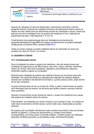 Tipo de Documento: 
Área de Aplicação: 
Título do Documento: 
Norma Técnica 
Distribuição 
Fornecimento de Energia Elétrica a Edifícios de uso 
Coletivo 
Quando da utilização de caixa de distribuição o aterramento será feito conforme 
parágrafo anterior, devendo ser instalada uma barra de aterramento (barra neutro) no 
interior da caixa. Nesta barra de aterramento deverá ser interligado o neutro, sendo que 
este por sua vez se interligará com os quadros de medidores e com o eletrodo de 
aterramento da caixa. Vide desenhos 7, 8, 9 e 10. 
O aterramento dos quadros/caixas deve ser interligado ao barramento de 
equipotencialização principal (BEP) do sistema de aterramento do prédio/instalação, 
configurando um sistema PEN, conforme NBR-5410. 
Todas as caixas, tampas ou portas metálicas devem ser aterradas ao neutro por 
condutor de cobre de 10mm², no mínimo. 
13- QUADRO E CAIXAS 
13.1- Considerações Gerais 
Para a instalação de caixas e quadros de medidores, não são aceitos locais sem 
condições de segurança ou de difícil acesso, tais como: copas, cozinhas, banheiros, 
interior de vitrines, área entre prateleiras, depósitos, proximidade de máquinas, 
ambientes sujeitos a gases ou inundações. 
Recintos para instalação de quadros de medidores devem ser exclusivos para esta 
finalidade, não sendo permitida sua utilização para depósito de qualquer espécie; 
devendo ser ventilado e devidamente iluminado e, quando possuir portas, estas devem 
ser do tipo veneziana. 
O ponto luminoso deve ser de no mínimo de 150W, a cada 3 metros linear de quadro, 
com interruptor junto ao mesmo, de tal forma que facilite a leitura e serviços internos 
ao(s) quadro(s). 
Quando o fornecimento se der através de cabine, o quadro de medidores e/ou caixas 
não poderá ser instalado dentro da mesma. 
Pode também, ser localizado em recinto exclusivo com quadros à vista, no subsolo ou 
outro local conveniente e de fácil acesso, sendo neste caso, dispensadas as portas 
externas. 
No quadro junto à proteção individual de cada unidade consumidora, deve ser pintado 
através de gabarito, o número do apartamento ou unidade consumidora 
correspondente, com tinta a óleo ou esmalte sintético. Também podem ser utilizadas 
plaquetas metálicas gravadas ou esmaltadas a fogo, devidamente fixadas. 
N.Documento: Categoria: Versão: Aprovado por: Data Publicação: Página: 
119 Manual 2.7 Paulo Ricardo Bombassaro 11/07/2014 40 de 166 
IMPRESSÃO NÃO CONTROLADA 
 