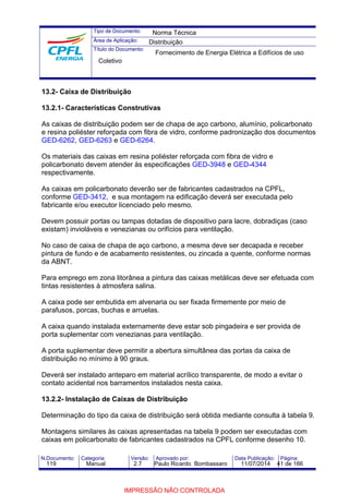 Tipo de Documento: 
Área de Aplicação: 
Título do Documento: 
Norma Técnica 
Distribuição 
Fornecimento de Energia Elétrica a Edifícios de uso 
Coletivo 
13.2- Caixa de Distribuição 
13.2.1- Características Construtivas 
As caixas de distribuição podem ser de chapa de aço carbono, alumínio, policarbonato 
e resina poliéster reforçada com fibra de vidro, conforme padronização dos documentos 
GED-6262, GED-6263 e GED-6264. 
Os materiais das caixas em resina poliéster reforçada com fibra de vidro e 
policarbonato devem atender às especificações GED-3948 e GED-4344 
respectivamente. 
As caixas em policarbonato deverão ser de fabricantes cadastrados na CPFL, 
conforme GED-3412, e sua montagem na edificação deverá ser executada pelo 
fabricante e/ou executor licenciado pelo mesmo. 
Devem possuir portas ou tampas dotadas de dispositivo para lacre, dobradiças (caso 
existam) invioláveis e venezianas ou orifícios para ventilação. 
No caso de caixa de chapa de aço carbono, a mesma deve ser decapada e receber 
pintura de fundo e de acabamento resistentes, ou zincada a quente, conforme normas 
da ABNT. 
Para emprego em zona litorânea a pintura das caixas metálicas deve ser efetuada com 
tintas resistentes à atmosfera salina. 
A caixa pode ser embutida em alvenaria ou ser fixada firmemente por meio de 
parafusos, porcas, buchas e arruelas. 
A caixa quando instalada externamente deve estar sob pingadeira e ser provida de 
porta suplementar com venezianas para ventilação. 
A porta suplementar deve permitir a abertura simultânea das portas da caixa de 
distribuição no mínimo à 90 graus. 
Deverá ser instalado anteparo em material acrílico transparente, de modo a evitar o 
contato acidental nos barramentos instalados nesta caixa. 
13.2.2- Instalação de Caixas de Distribuição 
Determinação do tipo da caixa de distribuição será obtida mediante consulta à tabela 9. 
Montagens similares às caixas apresentadas na tabela 9 podem ser executadas com 
caixas em policarbonato de fabricantes cadastrados na CPFL conforme desenho 10. 
N.Documento: Categoria: Versão: Aprovado por: Data Publicação: Página: 
119 Manual 2.7 Paulo Ricardo Bombassaro 11/07/2014 41 de 166 
IMPRESSÃO NÃO CONTROLADA 
 
