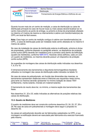 Tipo de Documento: 
Área de Aplicação: 
Título do Documento: 
Norma Técnica 
Distribuição 
Fornecimento de Energia Elétrica a Edifícios de uso 
Coletivo 
Quando houver mais de um centro de medição, a caixa de distribuição ou caixa de 
distribuição principal (no caso de houver duas ou mais caixas) deverá localizar-se no 
centro mais próximo ao ponto de entrega, ou próximo à divisa de propriedade afastado 
no máximo a 5 metros da mesma ou internamente à cabine com transformador(es) da 
CPFL em local de fácil acesso. 
Nota: Caso haja um centro de medição contíguo à cabine com transformador(es) da 
CPFL, a caixa de distribuição pode ser instalada neste centro afastada de no máximo 5 
metros da cabine. 
No caso de instalação de caixas de distribuição externa à edificação, próxima à divisa 
de propriedade, conforme disposto no parágrafo anterior, os dispositivos de proteção 
contra surtos (DPS) deverão ser instalados junto a primeira caixa dentro da edificação 
(quadro de medidores), conforme NBR-5410. Havendo vários edifícios, cada um com 
um quadro de medidores, os mesmos deverão possuir um dispositivo de proteção 
contra surtos (DPS). 
As sugestões de montagens das caixas de distribuição estão indicadas nos desenhos 
7, 8, 9 e 10. 
O dimensionamento dos barramentos e disjuntores termomagnéticos tripolares 
utilizados na montagem das caixas de distribuição estão indicados na tabela 12. 
No caso de caixas de policarbonato, em função das dimensões das mesmas, os 
barramentos apresentam distâncias entre si inferiores aos requeridos nesta norma, 
para tanto os mesmos deverão apresentar no mínimo isolação de classe 750V 
(enfitamento, manta isolante, imersão em material isolante). 
O barramento do neutro deve ter, no mínimo, a mesma seção dos barramentos das 
fases. 
Nos desenhos 31, 32 e 33, estão indicadas as alternativas de posições relativas das 
caixas de distribuição. 
13.3- Quadro de Medidores 
O quadro de medidores deve ser construído conforme desenhos 23, 24, 25, 27, 28 e 
29. No caso de caixa em policarbonato a montagem deve seguir o proposto no 
desenho 30. 
As caixas em policarbonato deverão ser de fabricantes cadastrados na CPFL e sua 
montagem na edificação deverá ser executada pelo fabricante e/ou executor licenciado 
pelo mesmo. 
N.Documento: Categoria: Versão: Aprovado por: Data Publicação: Página: 
119 Manual 2.7 Paulo Ricardo Bombassaro 11/07/2014 42 de 166 
IMPRESSÃO NÃO CONTROLADA 
 