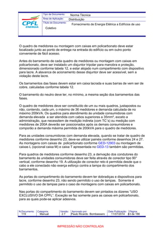Tipo de Documento: 
Área de Aplicação: 
Título do Documento: 
Norma Técnica 
Distribuição 
Fornecimento de Energia Elétrica a Edifícios de uso 
Coletivo 
O quadro de medidores ou montagem com caixas em policarbonato deve estar 
localizado junto ao ponto de entrega na entrada do edifício ou em outro ponto 
conveniente de fácil acesso. 
Antes do barramento de cada quadro de medidores ou montagem com caixas em 
policarbonato, deve ser instalado um disjuntor tripolar para manobra e proteção, 
dimensionado conforme tabela 12, e estar alojado num compartimento com dispositivo 
para lacre. A alavanca de acionamento desse disjuntor deve ser acessível, sem a 
violação deste lacre. 
Os barramentos das fases devem estar em caixa lacrada e suas barras de vem ser de 
cobre, calculadas conforme tabela 12. 
O barramento do neutro deve ter, no mínimo, a mesma seção dos barramentos das 
fases. 
O quadro de medidores deve ser constituído de um ou mais quadros, justapostos ou 
não, contendo, cada um, o máximo de 36 medidores e demanda calculada de no 
máximo 200kVA. Os quadros para atendimento às unidade consumidoras com 
demanda elevada a ser atendida com cabos superiores a 35mm², exceto a 
administração, que necessitem de medição indireta (com TC´s) ou medição com 
medidores de 200A deverão ser posicionados após os demais consumidores e 
comporão a demanda máxima permitida de 200kVA para o quadro de medidores. 
Para as unidades consumidoras com demanda elevada, quando se tratar de quadro de 
medidores conforme desenho 23, deve-se utilizar painéis conforme desenhos 24 e 27. 
As montagens com caixas de policarbonato conforme GED-12903 ou montagem de 
caixas L (opcional caixa M) e caixa T apresentada no GED-13 também são permitidas. 
Para quadros de medidores conforme desenho 23, a derivação dos condutores do 
barramento às unidades consumidoras deve ser feita através de conector tipo 90° 
vertical, conforme desenho 19. A utilização de conector reto é permitida desde que o 
cabo a ele conectado não exerça esforço contra a tampa do compartimento dos 
barramentos. 
As portas do compartimento do barramento devem ter dobradiças e dispositivos para 
lacre, conforme desenho 23, não sendo permitido o uso de tampas. Somente é 
permitido o uso de tampas para o caso de montagens com caixas em policarbonato. 
Nas portas do compartimento do barramento devem ser pintados os dizeres “USO 
EXCLUSIVO DA CPFL”. Exceção se faz somente para as caixas em policarbonato, 
para as quais pode-se aplicar adesivos. 
N.Documento: Categoria: Versão: Aprovado por: Data Publicação: Página: 
119 Manual 2.7 Paulo Ricardo Bombassaro 11/07/2014 43 de 166 
IMPRESSÃO NÃO CONTROLADA 
 