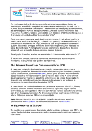 Tipo de Documento: 
Área de Aplicação: 
Título do Documento: 
Norma Técnica 
Distribuição 
Fornecimento de Energia Elétrica a Edifícios de uso 
Coletivo 
Os condutores de ligação do barramento às unidades consumidoras devem ter 
identificação através de cinta plástica com etiqueta de identificação durável, com o 
número do apartamento e faseamento. Também deve ser fixada plaqueta em alumínio, 
de identificação do número dos apartamentos, junto aos espaços reservados aos 
respectivos medidores. Caso se utilize cabos com classe de encordoamento superior a 
3, em suas extremidades utilizar terminais tipo “ilhós”. 
Caso num mesmo centro de medição e/ou recinto estejam localizados o quadro de 
medidores e a caixa de distribuição, o disjuntor do quadro poderá ser substituído por 
chave tripolar de abertura em carga, compatível com a capacidade de corrente do 
quadro, passando a proteção do mesmo a ser efetuada pelo disjuntor instalado na 
caixa de distribuição. A manopla/alavanca de acionamento dessa chave deve ser 
acessível, sem a violação do lacre, como no caso de disjuntor. 
Para ligação dos cabos aos bornes secundários do transformador, vide desenho 17. 
É necessário, também, identificar os circuitos de alimentação dos quadros de 
medidores, os disjuntores e os quadros de medidores. 
13.4- Caixa para Dispositivo de Proteção contra Surtos (DPS) 
A caixa para instalação do dispositivo de proteção contra surtos, deve possuir 
dispositivos para lacres. Deve ser instalado um dispositivo para manobra e proteção 
contra sobrecorrente, conforme NBR-5410, sendo que a alavanca de acionamento 
desse dispositivo deve ser acessível, sem a violação deste lacre. A caixa também 
deverá apresentar viseira que possibilite a identificação do estado de operação do 
dispositivo de proteção contra surtos. Abaixo desta caixa deve ser instalado o 
barramento de equipotencialização principal (BEP). 
A caixa deverá ser confeccionada em aço carbono de espessura 16MSG (1,52mm) 
devendo a mesma receber tratamento anti-corrosivo e pintura à pó por sistema 
eletrostático, ou resina poliéster reforçada com fibra de vidro ou policarbonato (ambos 
com 3mm de espessura mínima). As dimensões mínimas exigíveis são: 500mm de 
altura, 280mm de largura e 240mm de profundidade. 
Nota: No caso de caixas em policarbonato, poderão ser utilizadas as caixas 
padronizadas no GED-14586, de fabricantes cadastrados no GED-3412. 
14- EQUIPAMENTOS DE MEDIÇÃO 
Os medidores e equipamentos de medição são fornecidos e instalados pela CPFL. As 
caixas de distribuição e os quadros de medidores devem ser fornecidos e montados 
pelo cliente. 
N.Documento: Categoria: Versão: Aprovado por: Data Publicação: Página: 
119 Manual 2.7 Paulo Ricardo Bombassaro 11/07/2014 44 de 166 
IMPRESSÃO NÃO CONTROLADA 
 