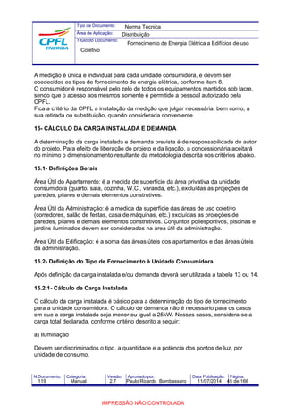Tipo de Documento: 
Área de Aplicação: 
Título do Documento: 
Norma Técnica 
Distribuição 
Fornecimento de Energia Elétrica a Edifícios de uso 
Coletivo 
A medição é única e individual para cada unidade consumidora, e devem ser 
obedecidos os tipos de fornecimento de energia elétrica, conforme item 8. 
O consumidor é responsável pelo zelo de todos os equipamentos mantidos sob lacre, 
sendo que o acesso aos mesmos somente é permitido a pessoal autorizado pela 
CPFL. 
Fica a critério da CPFL a instalação da medição que julgar necessária, bem como, a 
sua retirada ou substituição, quando considerada conveniente. 
15- CÁLCULO DA CARGA INSTALADA E DEMANDA 
A determinação da carga instalada e demanda prevista é de responsabilidade do autor 
do projeto. Para efeito de liberação do projeto e da ligação, a concessionária aceitará 
no mínimo o dimensionamento resultante da metodologia descrita nos critérios abaixo. 
15.1- Definições Gerais 
Área Útil do Apartamento: é a medida de superfície da área privativa da unidade 
consumidora (quarto, sala, cozinha, W.C., varanda, etc.), excluídas as projeções de 
paredes, pilares e demais elementos construtivos. 
Área Útil da Administração: é a medida da superfície das áreas de uso coletivo 
(corredores, salão de festas, casa de máquinas, etc.) excluídas as projeções de 
paredes, pilares e demais elementos construtivos. Conjuntos poliesportivos, piscinas e 
jardins iluminados devem ser considerados na área útil da administração. 
Área Útil da Edificação: é a soma das áreas úteis dos apartamentos e das áreas úteis 
da administração. 
15.2- Definição do Tipo de Fornecimento à Unidade Consumidora 
Após definição da carga instalada e/ou demanda deverá ser utilizada a tabela 13 ou 14. 
15.2.1- Cálculo da Carga Instalada 
O cálculo da carga instalada é básico para a determinação do tipo de fornecimento 
para a unidade consumidora. O cálculo de demanda não é necessário para os casos 
em que a carga instalada seja menor ou igual a 25kW. Nesses casos, considera-se a 
carga total declarada, conforme critério descrito a seguir: 
a) Iluminação 
Devem ser discriminados o tipo, a quantidade e a potência dos pontos de luz, por 
unidade de consumo. 
N.Documento: Categoria: Versão: Aprovado por: Data Publicação: Página: 
119 Manual 2.7 Paulo Ricardo Bombassaro 11/07/2014 45 de 166 
IMPRESSÃO NÃO CONTROLADA 
 
