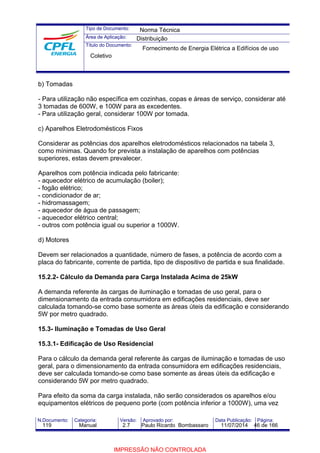 Tipo de Documento: 
Área de Aplicação: 
Título do Documento: 
Norma Técnica 
Distribuição 
Fornecimento de Energia Elétrica a Edifícios de uso 
Coletivo 
b) Tomadas 
- Para utilização não específica em cozinhas, copas e áreas de serviço, considerar até 
3 tomadas de 600W, e 100W para as excedentes. 
- Para utilização geral, considerar 100W por tomada. 
c) Aparelhos Eletrodomésticos Fixos 
Considerar as potências dos aparelhos eletrodomésticos relacionados na tabela 3, 
como mínimas. Quando for prevista a instalação de aparelhos com potências 
superiores, estas devem prevalecer. 
Aparelhos com potência indicada pelo fabricante: 
- aquecedor elétrico de acumulação (boiler); 
- fogão elétrico; 
- condicionador de ar; 
- hidromassagem; 
- aquecedor de água de passagem; 
- aquecedor elétrico central; 
- outros com potência igual ou superior a 1000W. 
d) Motores 
Devem ser relacionados a quantidade, número de fases, a potência de acordo com a 
placa do fabricante, corrente de partida, tipo de dispositivo de partida e sua finalidade. 
15.2.2- Cálculo da Demanda para Carga Instalada Acima de 25kW 
A demanda referente às cargas de iluminação e tomadas de uso geral, para o 
dimensionamento da entrada consumidora em edificações residenciais, deve ser 
calculada tomando-se como base somente as áreas úteis da edificação e considerando 
5W por metro quadrado. 
15.3- Iluminação e Tomadas de Uso Geral 
15.3.1- Edificação de Uso Residencial 
Para o cálculo da demanda geral referente às cargas de iluminação e tomadas de uso 
geral, para o dimensionamento da entrada consumidora em edificações residenciais, 
deve ser calculada tomando-se como base somente as áreas úteis da edificação e 
considerando 5W por metro quadrado. 
Para efeito da soma da carga instalada, não serão considerados os aparelhos e/ou 
equipamentos elétricos de pequeno porte (com potência inferior a 1000W), uma vez 
N.Documento: Categoria: Versão: Aprovado por: Data Publicação: Página: 
119 Manual 2.7 Paulo Ricardo Bombassaro 11/07/2014 46 de 166 
IMPRESSÃO NÃO CONTROLADA 
 