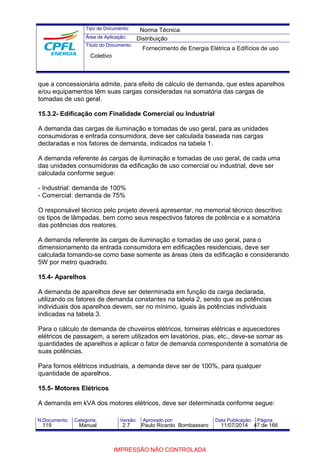Tipo de Documento: 
Área de Aplicação: 
Título do Documento: 
Norma Técnica 
Distribuição 
Fornecimento de Energia Elétrica a Edifícios de uso 
Coletivo 
que a concessionária admite, para efeito de cálculo de demanda, que estes aparelhos 
e/ou equipamentos têm suas cargas consideradas na somatória das cargas de 
tomadas de uso geral. 
15.3.2- Edificação com Finalidade Comercial ou Industrial 
A demanda das cargas de iluminação e tomadas de uso geral, para as unidades 
consumidoras e entrada consumidora, deve ser calculada baseada nas cargas 
declaradas e nos fatores de demanda, indicados na tabela 1. 
A demanda referente às cargas de iluminação e tomadas de uso geral, de cada uma 
das unidades consumidoras da edificação de uso comercial ou industrial, deve ser 
calculada conforme segue: 
- Industrial: demanda de 100% 
- Comercial: demanda de 75% 
O responsável técnico pelo projeto deverá apresentar, no memorial técnico descritivo 
os tipos de lâmpadas, bem como seus respectivos fatores de potência e a somatória 
das potências dos reatores. 
A demanda referente às cargas de iluminação e tomadas de uso geral, para o 
dimensionamento da entrada consumidora em edificações residenciais, deve ser 
calculada tomando-se como base somente as áreas úteis da edificação e considerando 
5W por metro quadrado. 
15.4- Aparelhos 
A demanda de aparelhos deve ser determinada em função da carga declarada, 
utilizando os fatores de demanda constantes na tabela 2, sendo que as potências 
individuais dos aparelhos devem, ser no mínimo, iguais às potências individuais 
indicadas na tabela 3. 
Para o cálculo de demanda de chuveiros elétricos, torneiras elétricas e aquecedores 
elétricos de passagem, a serem utilizados em lavatórios, pias, etc., deve-se somar as 
quantidades de aparelhos e aplicar o fator de demanda correspondente à somatória de 
suas potências. 
Para fornos elétricos industriais, a demanda deve ser de 100%, para qualquer 
quantidade de aparelhos. 
15.5- Motores Elétricos 
A demanda em kVA dos motores elétricos, deve ser determinada conforme segue: 
N.Documento: Categoria: Versão: Aprovado por: Data Publicação: Página: 
119 Manual 2.7 Paulo Ricardo Bombassaro 11/07/2014 47 de 166 
IMPRESSÃO NÃO CONTROLADA 
 