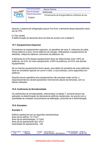 Tipo de Documento: 
Área de Aplicação: 
Título do Documento: 
Norma Técnica 
Distribuição 
Fornecimento de Energia Elétrica a Edifícios de uso 
Coletivo 
Quando o sistema de refrigeração possuir Fan-Coil, a demanda desse dispositivo deve 
ser de 75%. 
b) Tipo Janela 
A determinação da demanda deve ser feita de acordo com a tabela 6. 
15.7- Equipamentos Especiais 
Consideram-se equipamentos especiais, os aparelhos de raios X, máquinas de solda, 
fornos elétricos a arco, fornos elétricos de indução, retificadores e equipamentos de 
eletrólise, máquinas injetoras, extrusores de plásticos, etc. 
A demanda em kVA desses equipamentos deve ser determinada como 100% da 
potência, em kVA, do maior equipamento, e 60% da potência, em kVA, dos demais 
equipamentos. 
Se os maiores equipamentos forem iguais, para efeito da somatória de suas potências, 
deve-se considerar apenas um como o maior, e o(s) outros(s), como segundo(s) em 
potência. 
Quando houver aparelhos e/ou equipamentos não previstos nesta norma, o 
responsável técnico deverá apresentar memorial de cálculo da demanda, com os 
fatores utilizados. 
15.8- Coeficiente de Simultaneidade 
Os coeficientes de simultaneidade, relacionados na tabela 7, somente devem ser 
aplicados na determinação da demanda de edifícios residenciais, de acordo com a 
quantidade de unidades consumidoras da edificação, excluindo-se a Administração. 
15.9- Exemplos: 
Exemplo 1: 
Edifício residencial com as seguintes características: 
Área útil do edifício: 12.713m² 
Área útil da administração: 5.710m² 
Área útil do apartamento tipo: 47m² 
Quantidade de apartamentos: 149 
N.Documento: Categoria: Versão: Aprovado por: Data Publicação: Página: 
119 Manual 2.7 Paulo Ricardo Bombassaro 11/07/2014 49 de 166 
IMPRESSÃO NÃO CONTROLADA 
 