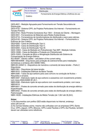 Tipo de Documento: 
Área de Aplicação: 
Título do Documento: 
Norma Técnica 
Distribuição 
Fornecimento de Energia Elétrica a Edifícios de uso 
Coletivo 
GED-4621 - Medição Agrupada para Fornecimento em Tensão Secundária de 
Distribuição. 
GED-4732 - Sistema CPFL de Projetos Particulares Via Internet – Fornecimento em 
Tensão Primária. 
GED-4742 - Rede Primária Condutores Nus 15kV – Entrada de Cliente – Montagem. 
GED-5551 - Fornecedores de Materiais para Redes Subterrâneas. 
GED-5716 - Fornecedores de transformadores de distribuição a seco para cabinas. 
GED-6120 - Sistema CPFL de Projetos Particulares Via Internet – Fornecimento a 
Edifícios de Uso Coletivo. 
GED-6262 - Caixa de Distribuição Tipo U. 
GED-6263 - Caixa de Distribuição Tipo V. 
GED-6264 - Caixa de Distribuição Tipo W. 
GED-12903 - Caixa de Medição em Policarbonato Tipo MIP - Medição Indireta. 
GED-14586 - Caixa de Medição e Proteção em Policarbonato. 
GED-15303 - Conexão de Micro e Minigeração Distribuída sob Sistema de 
Compensação de Energia Elétrica. 
IEC-60287 - Electric cables - calculation of the current rating. 
NBR-NM-60898 - Disjuntores para proteção de sobrecorrentes para instalações 
domésticas e similares (IEC 60898:1995). 
NBR-IEC-60947-2 - Dispositivos de manobra e comando de baixa tensão – Parte 2: 
Disjuntores. 
NBR-5361 - Disjuntores de baixa tensão. 
NBR-5410 - Instalações Elétricas de Baixa Tensão. 
NBR-5580 - Tubos de aço-carbono para usos comuns na condução de fluídos – 
Requisitos e ensaios. 
NBR-5597 - Eletroduto rígido de aço-carbono e acessórios com revestimento protetor, 
com rosca ANSI/ASME B1.20.1. 
NBR-5598 - Eletroduto rígido de aço-carbono com revestimento protetor, com rosca 
NBR-6414. 
NBR-8451 - Postes de concreto armado para redes de distribuição de energia elétrica - 
Especificação. 
NBR-8452 - Postes de concreto armado para redes de distribuição de energia elétrica - 
Padronização. 
NBR-14039 - Instalações Elétricas de Média Tensão (de 1,0kV até 36,2kV). 
Notas: 
1) Os documentos com prefixo GED estão disponíveis na Internet, endereço 
www.cpfl.com.br. 
2) As normas listadas acima, mesmo não unificadas com as empresas CPFL-Santa 
Cruz, CPFL-Jaguari, CPFL-Mococa, CPFL-Leste Paulista e CPFL-Sul Paulista, também 
devem ser utilizadas como referência. 
N.Documento: Categoria: Versão: Aprovado por: Data Publicação: Página: 
119 Manual 2.7 Paulo Ricardo Bombassaro 11/07/2014 5 de 166 
IMPRESSÃO NÃO CONTROLADA 
 