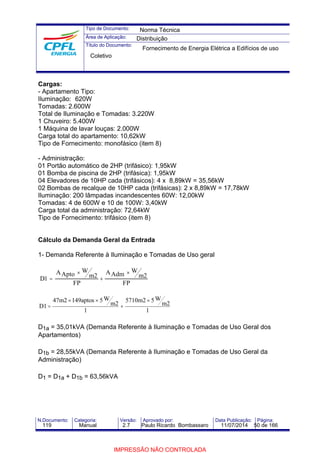 Tipo de Documento: 
Área de Aplicação: 
Título do Documento: 
Norma Técnica 
Distribuição 
Fornecimento de Energia Elétrica a Edifícios de uso 
Coletivo 
Cargas: 
- Apartamento Tipo: 
Iluminação: 620W 
Tomadas: 2.600W 
Total de Iluminação e Tomadas: 3.220W 
1 Chuveiro: 5.400W 
1 Máquina de lavar louças: 2.000W 
Carga total do apartamento: 10,62kW 
Tipo de Fornecimento: monofásico (item 8) 
- Administração: 
01 Portão automático de 2HP (trifásico): 1,95kW 
01 Bomba de piscina de 2HP (trifásica): 1,95kW 
04 Elevadores de 10HP cada (trifásicos): 4 x 8,89kW = 35,56kW 
02 Bombas de recalque de 10HP cada (trifásicas): 2 x 8,89kW = 17,78kW 
Iluminação: 200 lâmpadas incandescentes 60W: 12,00kW 
Tomadas: 4 de 600W e 10 de 100W: 3,40kW 
Carga total da administração: 72,64kW 
Tipo de Fornecimento: trifásico (item 8) 
Cálculo da Demanda Geral da Entrada 
1- Demanda Referente à Iluminação e Tomadas de Uso geral 
´ 
´ 
1 = 2 2 
D 
AApto W 
m 
FP 
AAdm W 
m 
FP 
+ 
5710m2 ´ 
5W 
1 
m2 
47m2 ´ 149aptos ´ 
5W 
1 
m2 
D1 
+ 
= 
D1a = 35,01kVA (Demanda Referente à Iluminação e Tomadas de Uso Geral dos 
Apartamentos) 
D1b = 28,55kVA (Demanda Referente à Iluminação e Tomadas de Uso Geral da 
Administração) 
D1 = D1a + D1b = 63,56kVA 
N.Documento: Categoria: Versão: Aprovado por: Data Publicação: Página: 
119 Manual 2.7 Paulo Ricardo Bombassaro 11/07/2014 50 de 166 
IMPRESSÃO NÃO CONTROLADA 
 
