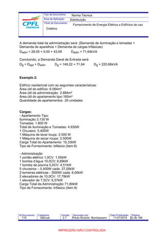 Tipo de Documento: 
Área de Aplicação: 
Título do Documento: 
Norma Técnica 
Distribuição 
Fornecimento de Energia Elétrica a Edifícios de uso 
Coletivo 
A demanda total da administração será: (Demanda de iluminação e tomadas + 
Demanda de aparelhos + Demanda de cargas trifásicas) 
Dadm = 28,55 + 0,00 + 43,09 Dadm = 71,64kVA 
Concluindo, a Demanda Geral de Entrada será 
Dg = Dapt + Dadm Dg = 149,22 + 71,64 Dg = 220,86kVA 
Exemplo 2: 
Edifício residencial com as seguintes características: 
Área útil do edifício: 6.084m² 
Área útil da administração: 2.884m² 
Área útil do apartamento tipo:160m² 
Quantidade de apartamentos: 20 unidades 
Cargas: 
- Apartamento Tipo: 
Iluminação:3.130 W 
Tomadas: 1.800 W 
Total de Iluminação e Tomadas: 4.930W 
1 Chuveiro: 5.400W 
1 Máquina de lavar louça: 2.500 W 
1 Máquina de secar roupa: 2.500W 
Carga Total do Apartamento: 15,33kW 
Tipo de Fornecimento: bifásico (item 8) 
- Administração 
1 portão elétrico 1,0CV: 1,05kW 
1 bomba d’água 10,0CV: 8,89kW 
1 bomba de piscina 5,0CV: 4,51kW 
5 chuveiros – 5.400W cada: 27,00kW 
2 torneiras elétricas - 3000W cada: 6,00kW 
2 elevadores de 10,0CV: 17,78kW 
1 elevador de 7,5CV: 6,57kW 
Carga Total da Administração:71,80kW 
Tipo de Fornecimento: trifásico (item 8) 
N.Documento: Categoria: Versão: Aprovado por: Data Publicação: Página: 
119 Manual 2.7 Paulo Ricardo Bombassaro 11/07/2014 52 de 166 
IMPRESSÃO NÃO CONTROLADA 
 