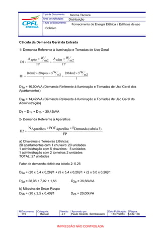Tipo de Documento: 
Área de Aplicação: 
Título do Documento: 
Norma Técnica 
Distribuição 
Fornecimento de Energia Elétrica a Edifícios de uso 
Coletivo 
Cálculo da Demanda Geral da Entrada 
1- Demanda Referente à Iluminação e Tomadas de Uso Geral 
´ 
´ 
1 = 2 2 
D 
Aapto W 
m 
FP 
Aadm W 
m 
FP 
+ 
2884m2 ´ 
5W 
1 
m2 
160m2 ´ 20aptos ´ 
5W 
1 
m2 
D1 
+ 
= 
D1a = 16,00kVA (Demanda Referente à Iluminação e Tomadas de Uso Geral dos 
Apartamentos) 
D1b = 14,42kVA (Demanda Referente à Iluminação e Tomadas de Uso Geral da 
Administração) 
D1 = D1a + D1b = 30,42kVA 
2- Demanda Referente a Aparelhos 
NAparelhos ´ POTAparelho ´ 
FDemanda (tabela 3) 
FP 
D2 
= 
a) Chuveiros e Torneiras Elétricas: 
20 apartamentos com 1 chuveiro: 20 unidades 
1 administração com 5 chuveiros: 5 unidades 
1 administração com 2 torneiras:2 unidades 
TOTAL: 27 unidades 
Fator de demanda obtido na tabela 2: 0,26 
D2a = (20 x 5,4 x 0,26)/1 + (5 x 5,4 x 0,26)/1 + (2 x 3,0 x 0,26)/1 
D2a = 28,08 + 7,02 + 1,56 D2a = 36,66kVA 
b) Máquina de Secar Roupa 
D2b = (20 x 2,5 x 0,40)/1 D2b = 20,00kVA 
N.Documento: Categoria: Versão: Aprovado por: Data Publicação: Página: 
119 Manual 2.7 Paulo Ricardo Bombassaro 11/07/2014 53 de 166 
IMPRESSÃO NÃO CONTROLADA 
 