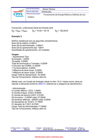 Tipo de Documento: 
Área de Aplicação: 
Título do Documento: 
Norma Técnica 
Distribuição 
Fornecimento de Energia Elétrica a Edifícios de uso 
Coletivo 
Concluindo, a Demanda Geral de Entrada será: 
Dg = Dapt + Dadm Dg = 74,02 + 54,18 Dg = 128,2kVA 
Exemplo 3: 
Edifício residencial com as seguintes características: 
Área útil do edifício: 6.484m² 
Área útil da administração: 2.884m² 
Área útil do apartamento tipo: 180m² 
Quantidade de apartamentos: 20 unidades 
Cargas: 
- Apartamento Tipo: 
Iluminação: 1.200W 
Tomadas: 3.000W 
Total de Iluminação e Tomadas: 4.200W 
4 Chuveiro de 5.400W: 21.600W 
1 Torneira elétrica: 3.000W 
1 Máquina de lavar louça: 2.000W 
1 Máquina de secar roupa: 2.500W 
Carga Total do Apartamento: 33,30kW 
Tipo de Fornecimento: trifásico (item 8) 
(Neste caso, em função da limitação citada no item 15.2.1 desta norma, deve-se 
calcular a demanda conforme GED-13, obtendo-se a categoria de atendimento.) 
- Administração 
01 portão elétrico 1,0CV: 1,05kW 
01 bomba d’água 10,0CV: 8,89kW 
01 bomba de piscina 5,0CV: 4,51kW 
05 chuveiros – 5.400W cada: 27,00kW 
02 torneiras elétricas - 3000W cada: 6,00kW 
02 elevadores de 10,0CV: 17,78kW 
01 elevador de 7,5CV: 6,57kW 
Carga Total da Administração:71,80kW 
Tipo de Fornecimento: trifásico (item 8) 
N.Documento: Categoria: Versão: Aprovado por: Data Publicação: Página: 
119 Manual 2.7 Paulo Ricardo Bombassaro 11/07/2014 55 de 166 
IMPRESSÃO NÃO CONTROLADA 
 