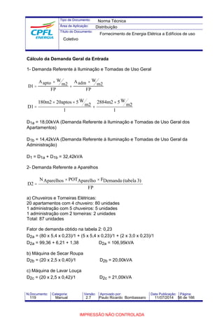 Tipo de Documento: 
Área de Aplicação: 
Título do Documento: 
Norma Técnica 
Distribuição 
Fornecimento de Energia Elétrica a Edifícios de uso 
Coletivo 
Cálculo da Demanda Geral da Entrada 
1- Demanda Referente à Iluminação e Tomadas de Uso Geral 
´ 
´ 
1 = 2 2 
D 
Aapto W 
m 
FP 
Aadm W 
m 
FP 
+ 
2884m2 ´ 
5W 
1 
m2 
180m2 ´ 20aptos ´ 
5W 
1 
m2 
D1 
+ 
= 
D1a = 18,00kVA (Demanda Referente à Iluminação e Tomadas de Uso Geral dos 
Apartamentos) 
D1b = 14,42kVA (Demanda Referente à Iluminação e Tomadas de Uso Geral da 
Administração) 
D1 = D1a + D1b = 32,42kVA 
2- Demanda Referente a Aparelhos 
NAparelhos ´ POTAparelho ´ 
FDemanda (tabela 3) 
FP 
D2 
= 
a) Chuveiros e Torneiras Elétricas: 
20 apartamentos com 4 chuveiro: 80 unidades 
1 administração com 5 chuveiros: 5 unidades 
1 administração com 2 torneiras: 2 unidades 
Total: 87 unidades 
Fator de demanda obtido na tabela 2: 0,23 
D2a = (80 x 5,4 x 0,23)/1 + (5 x 5,4 x 0,23)/1 + (2 x 3,0 x 0,23)/1 
D2a = 99,36 + 6,21 + 1,38 D2a = 106,95kVA 
b) Máquina de Secar Roupa 
D2b = (20 x 2,5 x 0,40)/1 D2b = 20,00kVA 
c) Máquina de Lavar Louça 
D2c = (20 x 2,5 x 0,42)/1 D2c = 21,00kVA 
N.Documento: Categoria: Versão: Aprovado por: Data Publicação: Página: 
119 Manual 2.7 Paulo Ricardo Bombassaro 11/07/2014 56 de 166 
IMPRESSÃO NÃO CONTROLADA 
 