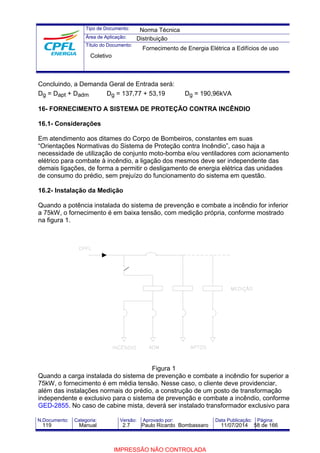 Tipo de Documento: 
Área de Aplicação: 
Título do Documento: 
Norma Técnica 
Distribuição 
Fornecimento de Energia Elétrica a Edifícios de uso 
Coletivo 
Concluindo, a Demanda Geral de Entrada será: 
Dg = Dapt + Dadm Dg = 137,77 + 53,19 Dg = 190,96kVA 
16- FORNECIMENTO A SISTEMA DE PROTEÇÃO CONTRA INCÊNDIO 
16.1- Considerações 
Em atendimento aos ditames do Corpo de Bombeiros, constantes em suas 
“Orientações Normativas do Sistema de Proteção contra Incêndio”, caso haja a 
necessidade de utilização de conjunto moto-bomba e/ou ventiladores com acionamento 
elétrico para combate à incêndio, a ligação dos mesmos deve ser independente das 
demais ligações, de forma a permitir o desligamento de energia elétrica das unidades 
de consumo do prédio, sem prejuízo do funcionamento do sistema em questão. 
16.2- Instalação da Medição 
Quando a potência instalada do sistema de prevenção e combate a incêndio for inferior 
a 75kW, o fornecimento é em baixa tensão, com medição própria, conforme mostrado 
na figura 1. 
Figura 1 
Quando a carga instalada do sistema de prevenção e combate a incêndio for superior a 
75kW, o fornecimento é em média tensão. Nesse caso, o cliente deve providenciar, 
além das instalações normais do prédio, a construção de um posto de transformação 
independente e exclusivo para o sistema de prevenção e combate a incêndio, conforme 
GED-2855. No caso de cabine mista, deverá ser instalado transformador exclusivo para 
N.Documento: Categoria: Versão: Aprovado por: Data Publicação: Página: 
119 Manual 2.7 Paulo Ricardo Bombassaro 11/07/2014 58 de 166 
IMPRESSÃO NÃO CONTROLADA 
 