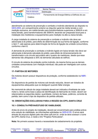 Tipo de Documento: 
Área de Aplicação: 
Título do Documento: 
Norma Técnica 
Distribuição 
Fornecimento de Energia Elétrica a Edifícios de uso 
Coletivo 
atendimento ao sistema de prevenção e combate a incêndio atendendo ao disposto no 
GED-2855, em compartimento anterior ao disjuntor geral da média tensão e com 
medição exclusiva, em média tensão para transformadores superiores a 300kVA e em 
baixa tensão, para transformadores até 300kVA; devendo ser preparado local para a 
instalação dos medidores e equipamentos para medição na alta ou baixa tensão. 
A carga instalada do sistema de prevenção e combate a incêndio não deve ser 
adicionada à do prédio, para efeito de determinação da sua forma de ligação, conforme 
o item 7: vale apenas para determinação da forma de ligação da unidade consumidora, 
conforme o item 8. 
A demanda de prevenção e combate a incêndio ligado em baixa tensão não deve ser 
adicionada à demanda calculada do prédio, para efeito de dimensionamento do 
transformador e do circuito secundário até o quadro de medidores, desde que essa 
demanda não ultrapasse a 30% da demanda calculada do edifício. 
O circuito do sistema de proteção contra incêndio, da mesma forma que as demais 
unidades consumidoras com medição individual, não pode ser interligado com outros 
circuitos. 
17- PARTIDA DE MOTORES 
Os motores devem possuir dispositivos de proteção, conforme estabelecido na NBR- 
5410. 
Os dispositivos de partida de motores sob tensão reduzida, devem ser dotados de 
equipamentos adequados que os desliguem quando faltar energia. 
No memorial de cálculo da carga instalada deverá ser indicada a finalidade de cada 
motor e, tendo como base a placa de identificação do fabricante do motor, devem ser 
relacionados os seguintes dados: quantidade, número de fases, potência, corrente de 
partida, bem como o tipo de dispositivo de partida utilizado. 
18- ORIENTAÇÕES EXCLUSIVAS PARA A REGIÃO DA CPFL-SANTA CRUZ 
18.1- CONSULTA PRÉVIA/ESTUDO DE VIABILIDADE. 
Antes do envio do projeto da instalação, deverá ser encaminhado para análise prévia 
e/ou estudo de viabilidade, as informações solicitadas no GED-6120. O envio será 
através de arquivos digitais pelo site www.cpfl.com.br, onde se deve acessar o ícone 
da CPFL-Santa Cruz, e neste o link "Projetos Particulares". 
Nota: No primeiro acesso haverá a necessidade de cadastramento do projetista. 
N.Documento: Categoria: Versão: Aprovado por: Data Publicação: Página: 
119 Manual 2.7 Paulo Ricardo Bombassaro 11/07/2014 59 de 166 
IMPRESSÃO NÃO CONTROLADA 
 