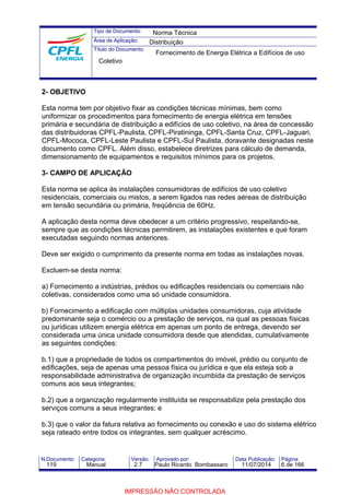 Tipo de Documento: 
Área de Aplicação: 
Título do Documento: 
Norma Técnica 
Distribuição 
Fornecimento de Energia Elétrica a Edifícios de uso 
Coletivo 
2- OBJETIVO 
Esta norma tem por objetivo fixar as condições técnicas mínimas, bem como 
uniformizar os procedimentos para fornecimento de energia elétrica em tensões 
primária e secundária de distribuição a edifícios de uso coletivo, na área de concessão 
das distribuidoras CPFL-Paulista, CPFL-Piratininga, CPFL-Santa Cruz, CPFL-Jaguari, 
CPFL-Mococa, CPFL-Leste Paulista e CPFL-Sul Paulista, doravante designadas neste 
documento como CPFL. Além disso, estabelece diretrizes para cálculo de demanda, 
dimensionamento de equipamentos e requisitos mínimos para os projetos. 
3- CAMPO DE APLICAÇÃO 
Esta norma se aplica às instalações consumidoras de edifícios de uso coletivo 
residenciais, comerciais ou mistos, a serem ligados nas redes aéreas de distribuição 
em tensão secundária ou primária, freqüência de 60Hz. 
A aplicação desta norma deve obedecer a um critério progressivo, respeitando-se, 
sempre que as condições técnicas permitirem, as instalações existentes e que foram 
executadas seguindo normas anteriores. 
Deve ser exigido o cumprimento da presente norma em todas as instalações novas. 
Excluem-se desta norma: 
a) Fornecimento a indústrias, prédios ou edificações residenciais ou comerciais não 
coletivas, considerados como uma só unidade consumidora. 
b) Fornecimento a edificação com múltiplas unidades consumidoras, cuja atividade 
predominante seja o comércio ou a prestação de serviços, na qual as pessoas físicas 
ou jurídicas utilizem energia elétrica em apenas um ponto de entrega, devendo ser 
considerada uma única unidade consumidora desde que atendidas, cumulativamente 
as seguintes condições: 
b.1) que a propriedade de todos os compartimentos do imóvel, prédio ou conjunto de 
edificações, seja de apenas uma pessoa física ou jurídica e que ela esteja sob a 
responsabilidade administrativa de organização incumbida da prestação de serviços 
comuns aos seus integrantes; 
b.2) que a organização regularmente instituída se responsabilize pela prestação dos 
serviços comuns a seus integrantes; e 
b.3) que o valor da fatura relativa ao fornecimento ou conexão e uso do sistema elétrico 
seja rateado entre todos os integrantes, sem qualquer acréscimo. 
N.Documento: Categoria: Versão: Aprovado por: Data Publicação: Página: 
119 Manual 2.7 Paulo Ricardo Bombassaro 11/07/2014 6 de 166 
IMPRESSÃO NÃO CONTROLADA 
 
