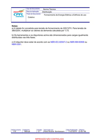 Tipo de Documento: 
Área de Aplicação: 
Título do Documento: 
Norma Técnica 
Distribuição 
Fornecimento de Energia Elétrica a Edifícios de uso 
Coletivo 
Notas: 
a) A tabela foi concebida para tensão de fornecimento de 220/127V. Para tensão de 
380/220V, multiplicar os valores da demanda calculada por 1,73. 
b) Os barramentos e os disjuntores acima são dimensionados para cargas igualmente 
distribuídas nas três fases. 
c) O disjuntor deve estar de acordo com as NBR-IEC-60947-2 ou NBR-NM-60898 ou 
NBR-5361. 
N.Documento: Categoria: Versão: Aprovado por: Data Publicação: Página: 
119 Manual 2.7 Paulo Ricardo Bombassaro 11/07/2014 73 de 166 
IMPRESSÃO NÃO CONTROLADA 
 