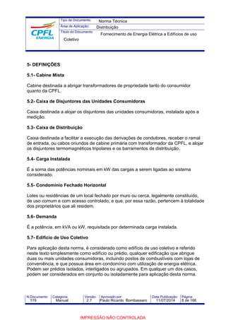 Tipo de Documento: 
Área de Aplicação: 
Título do Documento: 
Norma Técnica 
Distribuição 
Fornecimento de Energia Elétrica a Edifícios de uso 
Coletivo 
5- DEFINIÇÕES 
5.1- Cabine Mista 
Cabine destinada a abrigar transformadores de propriedade tanto do consumidor 
quanto da CPFL. 
5.2- Caixa de Disjuntores das Unidades Consumidoras 
Caixa destinada a alojar os disjuntores das unidades consumidoras, instalada após a 
medição. 
5.3- Caixa de Distribuição 
Caixa destinada a facilitar a execução das derivações de condutores, receber o ramal 
de entrada, ou cabos oriundos de cabine primária com transformador da CPFL, e alojar 
os disjuntores termomagnéticos tripolares e os barramentos de distribuição. 
5.4- Carga Instalada 
É a soma das potências nominais em kW das cargas a serem ligadas ao sistema 
considerado. 
5.5- Condomínio Fechado Horizontal 
Lotes ou residências de um local fechado por muro ou cerca, legalmente constituído, 
de uso comum e com acesso controlado, e que, por essa razão, pertencem à totalidade 
dos proprietários que ali residem. 
5.6- Demanda 
É a potência, em kVA ou kW, requisitada por determinada carga instalada. 
5.7- Edifício de Uso Coletivo 
Para aplicação desta norma, é considerado como edifício de uso coletivo e referido 
neste texto simplesmente como edifício ou prédio, qualquer edificação que abrigue 
duas ou mais unidades consumidoras, incluindo postos de combustíveis com lojas de 
conveniência, e que possua área em condomínio com utilização de energia elétrica. 
Podem ser prédios isolados, interligados ou agrupados. Em qualquer um dos casos, 
podem ser considerados em conjunto ou isoladamente para aplicação desta norma. 
N.Documento: Categoria: Versão: Aprovado por: Data Publicação: Página: 
119 Manual 2.7 Paulo Ricardo Bombassaro 11/07/2014 8 de 166 
IMPRESSÃO NÃO CONTROLADA 
 