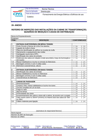 Tipo de Documento: 
Área de Aplicação: 
Título do Documento: 
Norma Técnica 
Distribuição 
Fornecimento de Energia Elétrica a Edifícios de uso 
Coletivo 
20- ANEXO 
ROTEIRO DE INSPEÇÃO DAS INSTALAÇÕES DA CABINE DE TRANSFORMAÇÃO, 
QUADROS DE MEDIÇÃO E CAIXAS DE DISTRIBUIÇÃO 
Nome do Empreendimento: 
Endereço: 
ITEM DESCRIÇÃO CONFORMIDADE 
1 ENTRADA SUBTERRÂNEA EM MÉDIA TENSÃO 
1.1 Corta Circuito e Garras de Linha Viva abertos. ( ) s ( ) n 
1.2 Ligação da mufla à chave ( ) s ( ) n 
1.3 Placa de identificação do edifício na cruzeta da mufla ( ) s ( ) n 
1.4 Aterramento e espaçamento das muflas ( ) s ( ) n 
1.5 Interligação neutro-terra CPFL. ( ) s ( ) n 
1.6 Identificação dos cabos de entrada. ( ) s ( ) n 
1.7 Distâncias dos cabos em relação à rede secundária, braço de iluminação e 
derivações 
( ) s ( ) n 
1.8 Massa Calafetadora e bucha na entrada do Eletroduto. ( ) s ( ) n 
1.9 Bandagem (mínimo 3 com 5 voltas cada) ( ) s ( ) n 
1.10 Eletroduto (características, altura) ( ) s ( ) n 
2 ENTRADA SUBTERRÂNEA EM BAIXA TENSÃO 
2.1 Identificação dos cabos de entrada ( ) s ( ) n 
2.2 Massa Calafetadora e bucha no Eletroduto ( ) s ( ) n 
2.3 Bandagem (mínimo 3 com 5 voltas cada) ( ) s ( ) n 
2.4 Características do Eletroduto ( ) s ( ) n 
3 CAIXAS DE PASSAGEM 
3.1 Dimensionamento ( ) s ( ) n 
3.2 Limpeza, brita, massa calafetadora e bucha nos dutos . ( ) s ( ) n 
3.3 Circuito completo em um só duto. ( ) s ( ) n 
3.4 Folga no cabo. ( ) s ( ) n 
3.5 Alça da tampa. ( ) s ( ) n 
3.6 Profundidade dos dutos ( ) s ( ) n 
3.7 Encaminhamento dos cabos e dutos até a cabine, de acordo com o projeto. ( ) s ( ) n 
3.8 Cabo neutro cobre nu 35mm² (mínimo) no mesmo duto dos cabos de 15kV 
ou 25kV. 
( ) s ( ) n 
3.9 Faltam materiais para ligação ( ) s ( ) n 
(assinatura do responsável técnico) 
Nome legível: 
Número da ART de Execução: 
Número do CREA: 
N.Documento: Categoria: Versão: Aprovado por: Data Publicação: Página: 
119 Manual 2.7 Paulo Ricardo Bombassaro 11/07/2014 80 de 166 
IMPRESSÃO NÃO CONTROLADA 
 