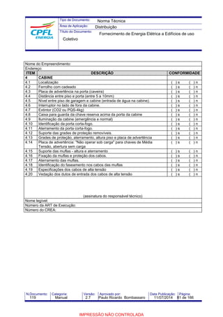Tipo de Documento: 
Área de Aplicação: 
Título do Documento: 
Norma Técnica 
Distribuição 
Fornecimento de Energia Elétrica a Edifícios de uso 
Coletivo 
Nome do Empreendimento: 
Endereço: 
ITEM DESCRIÇÃO CONFORMIDADE 
4 CABINE 
4.1 Localização ( ) s ( ) n 
4.2 Ferrolho com cadeado ( ) s ( ) n 
4.3 Placa de advertência na porta (caveira) ( ) s ( ) n 
4.4 Distância entre piso e porta (entre 5 a 10mm) ( ) s ( ) n 
4.5 Nível entre piso de garagem e cabine (entrada de água na cabine). ( ) s ( ) n 
4.6 Interruptor no lado de fora da cabine. ( ) s ( ) n 
4.7 Extintor (CO2 ou PQS-4kg) ( ) s ( ) n 
4.8 Caixa para guarda da chave reserva acima da porta da cabine ( ) s ( ) n 
4.9 Iluminação da cabine (emergência e normal) ( ) s ( ) n 
4.10 Identificação da porta corta-fogo. ( ) s ( ) n 
4.11 Aterramento da porta corta-fogo. ( ) s ( ) n 
4.12 Suporte das grades de proteção removíveis. ( ) s ( ) n 
4.13 Grades de proteção, aterramento, altura piso e placa de advertência ( ) s ( ) n 
4.14 Placa de advertência: "Não operar sob carga" para chaves de Média 
Tensão, abertura sem carga 
( ) s ( ) n 
4.15 Suporte das muflas - altura e aterramento ( ) s ( ) n 
4.16 Fixação da muflas e proteção dos cabos. ( ) s ( ) n 
4.17 Aterramento das muflas. ( ) s ( ) n 
4.18 Identificação do faseamento nos cabos das muflas ( ) s ( ) n 
4.19 Especificações dos cabos de alta tensão ( ) s ( ) n 
4.20 Vedação dos dutos de entrada dos cabos de alta tensão ( ) s ( ) n 
(assinatura do responsável técnico) 
Nome legível: 
Número da ART de Execução: 
Número do CREA: 
N.Documento: Categoria: Versão: Aprovado por: Data Publicação: Página: 
119 Manual 2.7 Paulo Ricardo Bombassaro 11/07/2014 81 de 166 
IMPRESSÃO NÃO CONTROLADA 
 