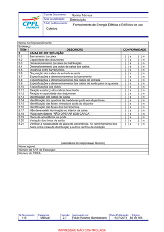 Tipo de Documento: 
Área de Aplicação: 
Título do Documento: 
Norma Técnica 
Distribuição 
Fornecimento de Energia Elétrica a Edifícios de uso 
Coletivo 
Nome do Empreendimento: 
Endereço: 
ITEM DESCRIÇÃO CONFORMIDADE 
5 CAIXA DE DISTRIBUIÇÃO 
5.1 Aterramento da caixa ( ) s ( ) n 
5.2 Capacidade dos disjuntores ( ) s ( ) n 
5.3 Dimensionamento da caixa de distribuição. ( ) s ( ) n 
5.4 Dimensionamento dos dutos de saída dos cabos. ( ) s ( ) n 
5.5 Distância entre barramentos. ( ) s ( ) n 
5.6 Disposição dos cabos de entrada e saída ( ) s ( ) n 
5.7 Especificações e dimensionamento do barramento ( ) s ( ) n 
5.8 Especificações e dimensionamento dos cabos de entrada ( ) s ( ) n 
5.9 Especificações e dimensionamento dos cabos de saída para os quadros ( ) s ( ) n 
5.10 Especificações dos dutos ( ) s ( ) n 
5.11 Fixação e esforço dos cabos de entrada ( ) s ( ) n 
5.12 Fixação e capacidade dos disjuntores ( ) s ( ) n 
5.13 Identificação dos cabos de saída ( ) s ( ) n 
5.14 Identificação dos quadros de medidores junto aos disjuntores ( ) s ( ) n 
5.15 Identificação das fases: entrada e saída do disjuntor ( ) s ( ) n 
5.16 Identificação das fases dos barramentos. ( ) s ( ) n 
5.17 Não deve existir iluminação no interior da caixa. ( ) s ( ) n 
5.18 Placa com dizeres “NÃO OPERAR SOB CARGA” ( ) s ( ) n 
5.19 Placa de advertência na porta ( ) s ( ) n 
5.20 Vedação dos dutos de saída ( ) s ( ) n 
5.21 Verificar a necessidade de placa de advertência, no caminhamento dos 
dutos entre caixa de distribuição e outros centros de medição 
( ) s ( ) n 
(assinatura do responsável técnico) 
Nome legível: 
Número da ART de Execução: 
Número do CREA: 
N.Documento: Categoria: Versão: Aprovado por: Data Publicação: Página: 
119 Manual 2.7 Paulo Ricardo Bombassaro 11/07/2014 83 de 166 
IMPRESSÃO NÃO CONTROLADA 
 
