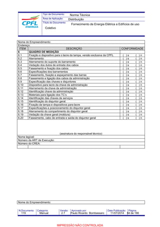Tipo de Documento: 
Área de Aplicação: 
Título do Documento: 
Norma Técnica 
Distribuição 
Fornecimento de Energia Elétrica a Edifícios de uso 
Coletivo 
Nome do Empreendimento: 
Endereço: 
ITEM DESCRIÇÃO CONFORMIDADE 
6 QUADRO DE MEDIÇÃO 
6.1 Fixação e dispositivo para o lacre da tampa, versão exclusiva da CPFL ( ) s ( ) n 
6.2 Aterramento ( ) s ( ) n 
6.3 Aterramento do suporte do barramento ( ) s ( ) n 
6.4 Vedação dos dutos de entrada dos cabos ( ) s ( ) n 
6.5 Faseamento e fixação dos cabos ( ) s ( ) n 
6.6 Especificações dos barramentos ( ) s ( ) n 
6.7 Faseamento, fixação e espaçamento das barras ( ) s ( ) n 
6.8 Faseamento e ligação dos cabos da administração ( ) s ( ) n 
6.9 Especificação das chaves e disjuntores ( ) s ( ) n 
6.10 Dispositivo para lacre da chave da administração ( ) s ( ) n 
6.11 Aterramento da chave da administração ( ) s ( ) n 
6.12 Identificação chave da administração ( ) s ( ) n 
6.13 Materiais para ligação dos TC’s ( ) s ( ) n 
6.14 Identificação das chaves de serviços ( ) s ( ) n 
6.15 Identificação do disjuntor geral. ( ) s ( ) n 
6.16 Fixação da tampa e dispositivos para lacre ( ) s ( ) n 
6.17 Especificações e posicionamento do disjuntor geral ( ) s ( ) n 
6.18 Aterramento do compartimento do disjuntor geral ( ) s ( ) n 
6.19 Vedação da chave geral (moldura) ( ) s ( ) n 
6.20 Faseamento, cabo de entrada e saída do disjuntor geral ( ) s ( ) n 
(assinatura do responsável técnico) 
Nome legível: 
Número da ART de Execução: 
Número do CREA: 
Nome do Empreendimento: 
N.Documento: Categoria: Versão: Aprovado por: Data Publicação: Página: 
119 Manual 2.7 Paulo Ricardo Bombassaro 11/07/2014 84 de 166 
IMPRESSÃO NÃO CONTROLADA 
 