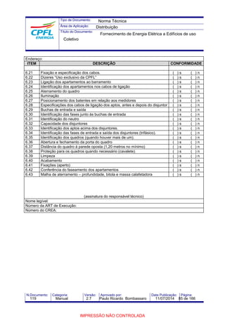 Tipo de Documento: 
Área de Aplicação: 
Título do Documento: 
Norma Técnica 
Distribuição 
Fornecimento de Energia Elétrica a Edifícios de uso 
Coletivo 
Endereço: 
ITEM DESCRIÇÃO CONFORMIDADE 
6.21 Fixação e especificação dos cabos. ( ) s ( ) n 
6.22 Dizeres “Uso exclusivo da CPFL” ( ) s ( ) n 
6.23 Ligação dos apartamentos ao barramento ( ) s ( ) n 
6.24 Identificação dos apartamentos nos cabos de ligação ( ) s ( ) n 
6.25 Aterramento do quadro ( ) s ( ) n 
6.26 Iluminação ( ) s ( ) n 
6.27 Posicionamento dos batentes em relação aos medidores ( ) s ( ) n 
6.28 Especificações dos cabos de ligação dos aptos, antes e depois do disjuntor ( ) s ( ) n 
6.29 Buchas de entrada e saída ( ) s ( ) n 
6.30 Identificação das fases junto às buchas de entrada ( ) s ( ) n 
6.31 Identificação do neutro ( ) s ( ) n 
6.32 Capacidade dos disjuntores ( ) s ( ) n 
6.33 Identificação dos aptos acima dos disjuntores. ( ) s ( ) n 
6.34 Identificação das fases de entrada e saída dos disjuntores (trifásico). ( ) s ( ) n 
6.35 Identificação dos quadros (quando houver mais de um). ( ) s ( ) n 
6.36 Abertura e fechamento da porta do quadro ( ) s ( ) n 
6.37 Distância do quadro à parede oposta (1,20 metros no mínimo) ( ) s ( ) n 
6.38 Proteção para os quadros quando necessário (cavalete). ( ) s ( ) n 
6.39 Limpeza ( ) s ( ) n 
6.40 Acabamento ( ) s ( ) n 
6.41 Fixações (aperto) ( ) s ( ) n 
6.42 Conferência do faseamento dos apartamentos ( ) s ( ) n 
6.43 Malha de aterramento – profundidade, bitola e massa calafetadora ( ) s ( ) n 
(assinatura do responsável técnico) 
Nome legível: 
Número da ART de Execução: 
Número do CREA: 
N.Documento: Categoria: Versão: Aprovado por: Data Publicação: Página: 
119 Manual 2.7 Paulo Ricardo Bombassaro 11/07/2014 85 de 166 
IMPRESSÃO NÃO CONTROLADA 
 