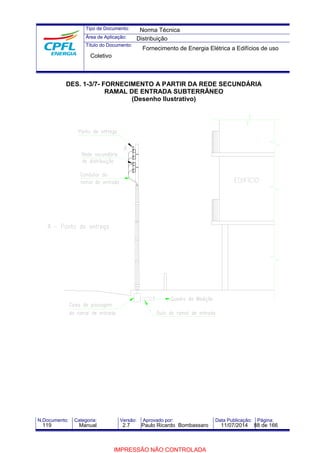Tipo de Documento: 
Área de Aplicação: 
Título do Documento: 
Norma Técnica 
Distribuição 
Fornecimento de Energia Elétrica a Edifícios de uso 
Coletivo 
DES. 1-3/7- FORNECIMENTO A PARTIR DA REDE SECUNDÁRIA 
RAMAL DE ENTRADA SUBTERRÂNEO 
(Desenho Ilustrativo) 
N.Documento: Categoria: Versão: Aprovado por: Data Publicação: Página: 
119 Manual 2.7 Paulo Ricardo Bombassaro 11/07/2014 88 de 166 
IMPRESSÃO NÃO CONTROLADA 
 