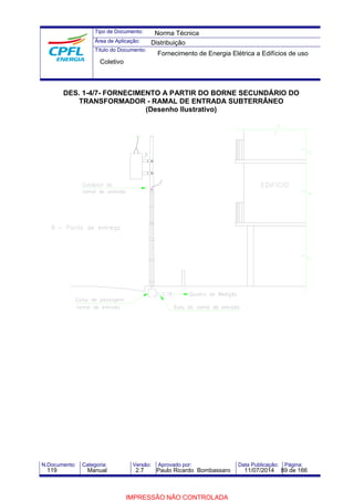 Tipo de Documento: 
Área de Aplicação: 
Título do Documento: 
Norma Técnica 
Distribuição 
Fornecimento de Energia Elétrica a Edifícios de uso 
Coletivo 
DES. 1-4/7- FORNECIMENTO A PARTIR DO BORNE SECUNDÁRIO DO 
TRANSFORMADOR - RAMAL DE ENTRADA SUBTERRÂNEO 
(Desenho Ilustrativo) 
N.Documento: Categoria: Versão: Aprovado por: Data Publicação: Página: 
119 Manual 2.7 Paulo Ricardo Bombassaro 11/07/2014 89 de 166 
IMPRESSÃO NÃO CONTROLADA 
 