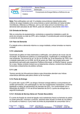 Tipo de Documento: 
Área de Aplicação: 
Título do Documento: 
Norma Técnica 
Distribuição 
Fornecimento de Energia Elétrica a Edifícios de uso 
Coletivo 
Nota: Para edificações com até 12 unidades consumidoras (classificadas pelos 
critérios de carga instalada como consumidores a serem atendidos em baixa tensão) 
monofásicas, bifásicas ou trifásicas, com ou sem área comum (condomínio), com 
demanda total calculada de até 76kVA, pode ser utilizado o documento GED-4621. 
5.8- Entrada de Serviço 
São os conjuntos de equipamentos, condutores e acessórios instalados a partir do 
ponto de conexão na rede da CPFL até a medição. É constituída pelo ramal de ligação 
e ramal de entrada. 
5.9- Fator de Demanda 
É a relação entre a demanda máxima e a carga instalada, ambas tomadas na mesma 
unidade. 
5.10- Loteamento 
Subdivisão da gleba em lotes destinados a edificação, com abertura de novas vias de 
circulação, de logradouros públicos ou prolongamento, modificação ou ampliação das 
vias existentes, nos termos do art. 2o da Lei no 6766, de 19 de dezembro de 1979, com 
a redação dada pela Lei no 9785, de 29 de janeiro de 1999, cujo projeto tenha sido 
devidamente aprovado pela respectiva Prefeitura Municipal, ou Distrito Federal, quando 
for o caso. Nesse contexto incluem-se os loteamentos urbanos, condomínios fechados 
horizontais e loteamentos de prédios verticais. 
5.11- Lote 
Terreno servido de infra-estrutura básica cujas dimensões atendam aos índices 
urbanísticos definidos pelo plano diretor ou lei municipal. 
5.12- Ponto de Entrega 
É o ponto até o qual a CPFL se obriga a fornecer energia elétrica a consumidores em 
caráter permanente, com participação ou não nos investimentos necessários, conforme 
legislação e prática de atendimento de mercado da CPFL. Em conformidade com a 
Resolução da ANEEL nº 414 de 09 de Setembro de 2010, o ponto de entrega tem a 
seguinte localização: 
5.12.1- Entrada de Serviço Aérea em Tensão Secundária: 
É o ponto de fixação do ramal de ligação no(s) isolador(es) fixo(s) na fachada do prédio 
ou poste particular, incluindo o conector, devendo estar situado no limite da via pública 
ou recuado no máximo a 1(um) metro do limite da propriedade do consumidor com a 
N.Documento: Categoria: Versão: Aprovado por: Data Publicação: Página: 
119 Manual 2.7 Paulo Ricardo Bombassaro 11/07/2014 9 de 166 
IMPRESSÃO NÃO CONTROLADA 
 