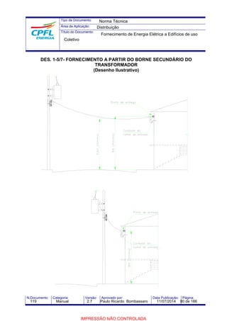 Tipo de Documento: 
Área de Aplicação: 
Título do Documento: 
Norma Técnica 
Distribuição 
Fornecimento de Energia Elétrica a Edifícios de uso 
Coletivo 
DES. 1-5/7- FORNECIMENTO A PARTIR DO BORNE SECUNDÁRIO DO 
TRANSFORMADOR 
(Desenho Ilustrativo) 
N.Documento: Categoria: Versão: Aprovado por: Data Publicação: Página: 
119 Manual 2.7 Paulo Ricardo Bombassaro 11/07/2014 90 de 166 
IMPRESSÃO NÃO CONTROLADA 
 