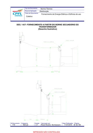 Tipo de Documento: 
Área de Aplicação: 
Título do Documento: 
Norma Técnica 
Distribuição 
Fornecimento de Energia Elétrica a Edifícios de uso 
Coletivo 
DES. 1-6/7- FORNECIMENTO A PARTIR DO BORNE SECUNDÁRIO DO 
TRANSFORMADOR 
(Desenho Ilustrativo) 
N.Documento: Categoria: Versão: Aprovado por: Data Publicação: Página: 
119 Manual 2.7 Paulo Ricardo Bombassaro 11/07/2014 91 de 166 
IMPRESSÃO NÃO CONTROLADA 
 