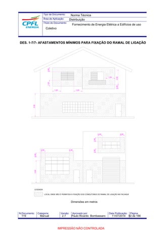 Tipo de Documento: 
Área de Aplicação: 
Título do Documento: 
Norma Técnica 
Distribuição 
Fornecimento de Energia Elétrica a Edifícios de uso 
Coletivo 
DES. 1-7/7- AFASTAMENTOS MÍNIMOS PARA FIXAÇÃO DO RAMAL DE LIGAÇÃO 
0,50 2,50 
1,20 
0,50 0,50 0,50 0,50 
1,20 1,20 
3,50 
1,20 0,50 
0,50 0,50 
3,50 0,50 
LOCAL ONDE NÃO É PERMITIDA A FIXAÇÃO DOS CONDUTORES DO RAMAL DE LIGAÇÃO NA FACHADA 
Dimensões em metros 
LEGENDA: 
N.Documento: Categoria: Versão: Aprovado por: Data Publicação: Página: 
119 Manual 2.7 Paulo Ricardo Bombassaro 11/07/2014 92 de 166 
IMPRESSÃO NÃO CONTROLADA 
 
