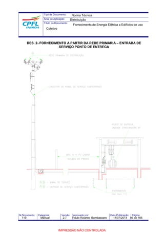 Tipo de Documento: 
Área de Aplicação: 
Título do Documento: 
Norma Técnica 
Distribuição 
Fornecimento de Energia Elétrica a Edifícios de uso 
Coletivo 
DES. 2- FORNECIMENTO A PARTIR DA REDE PRIMÁRIA – ENTRADA DE 
SERVIÇO PONTO DE ENTREGA 
N.Documento: Categoria: Versão: Aprovado por: Data Publicação: Página: 
119 Manual 2.7 Paulo Ricardo Bombassaro 11/07/2014 93 de 166 
IMPRESSÃO NÃO CONTROLADA 
 