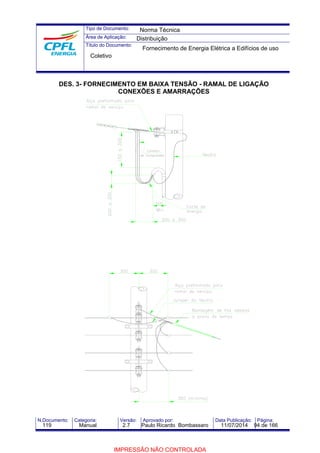 Tipo de Documento: 
Área de Aplicação: 
Título do Documento: 
Norma Técnica 
Distribuição 
Fornecimento de Energia Elétrica a Edifícios de uso 
Coletivo 
DES. 3- FORNECIMENTO EM BAIXA TENSÃO - RAMAL DE LIGAÇÃO 
CONEXÕES E AMARRAÇÕES 
N.Documento: Categoria: Versão: Aprovado por: Data Publicação: Página: 
119 Manual 2.7 Paulo Ricardo Bombassaro 11/07/2014 94 de 166 
IMPRESSÃO NÃO CONTROLADA 
 