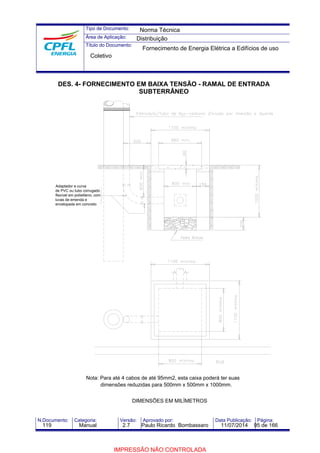 Tipo de Documento: 
Área de Aplicação: 
Título do Documento: 
Norma Técnica 
Distribuição 
Fornecimento de Energia Elétrica a Edifícios de uso 
Coletivo 
DES. 4- FORNECIMENTO EM BAIXA TENSÃO - RAMAL DE ENTRADA 
SUBTERRÂNEO 
Adaptador e curva 
de PVC ou tubo corrugado 
flexível em polietileno, com 
luvas de emenda e 
envelopada em concreto 
Nota: Para até 4 cabos de até 95mm2, esta caixa poderá ter suas 
dimensões reduzidas para 500mm x 500mm x 1000mm. 
DIMENSÕES EM MILÍMETROS 
N.Documento: Categoria: Versão: Aprovado por: Data Publicação: Página: 
119 Manual 2.7 Paulo Ricardo Bombassaro 11/07/2014 95 de 166 
IMPRESSÃO NÃO CONTROLADA 
 