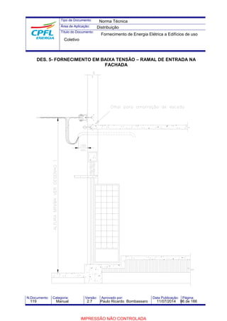 Tipo de Documento: 
Área de Aplicação: 
Título do Documento: 
Norma Técnica 
Distribuição 
Fornecimento de Energia Elétrica a Edifícios de uso 
Coletivo 
DES. 5- FORNECIMENTO EM BAIXA TENSÃO – RAMAL DE ENTRADA NA 
FACHADA 
N.Documento: Categoria: Versão: Aprovado por: Data Publicação: Página: 
119 Manual 2.7 Paulo Ricardo Bombassaro 11/07/2014 96 de 166 
IMPRESSÃO NÃO CONTROLADA 
 