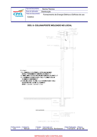 Tipo de Documento: 
Área de Aplicação: 
Título do Documento: 
Norma Técnica 
Distribuição 
Fornecimento de Energia Elétrica a Edifícios de uso 
Coletivo 
DES. 6- COLUNA/POSTE MOLDADO NO LOCAL 
NOTAS: 
1)As conexões eamarrações doramaldeligação 
podemserexecutadas conformedesenho3. 
2)Alturamínimadoramaldeligaçãoconformedesenho1. 
3)A exigênciadacaixadepassagem seaplicaaramal 
deentradasubterrâneo. 
4)Paraaté 4cabos deaté 95mm², acaixadepassagem 
poderá tersuas dimensões reduzidas 
para500mm x500mm x1000mm 
VISTA SUPERIOR 
N.Documento: Categoria: Versão: Aprovado por: Data Publicação: Página: 
119 Manual 2.7 Paulo Ricardo Bombassaro 11/07/2014 97 de 166 
IMPRESSÃO NÃO CONTROLADA 
 