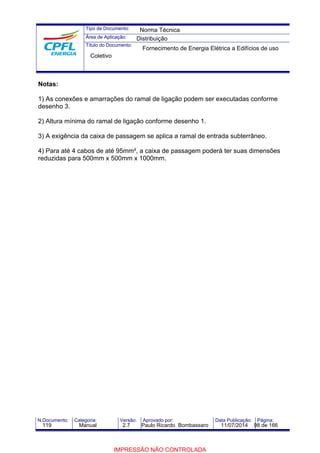 Tipo de Documento: 
Área de Aplicação: 
Título do Documento: 
Norma Técnica 
Distribuição 
Fornecimento de Energia Elétrica a Edifícios de uso 
Coletivo 
Notas: 
1) As conexões e amarrações do ramal de ligação podem ser executadas conforme 
desenho 3. 
2) Altura mínima do ramal de ligação conforme desenho 1. 
3) A exigência da caixa de passagem se aplica a ramal de entrada subterrâneo. 
4) Para até 4 cabos de até 95mm², a caixa de passagem poderá ter suas dimensões 
reduzidas para 500mm x 500mm x 1000mm. 
N.Documento: Categoria: Versão: Aprovado por: Data Publicação: Página: 
119 Manual 2.7 Paulo Ricardo Bombassaro 11/07/2014 98 de 166 
IMPRESSÃO NÃO CONTROLADA 
 
