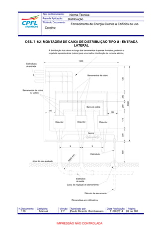 Tipo de Documento: 
Área de Aplicação: 
Título do Documento: 
Norma Técnica 
Distribuição 
Fornecimento de Energia Elétrica a Edifícios de uso 
Coletivo 
DES. 7-1/2- MONTAGEM DE CAIXA DE DISTRIBUIÇÃO TIPO U - ENTRADA 
LATERAL 
A distribuição dos cabos ao longo dos barramentos é apenas ilustrativa, podendo o 
projetista reposicioná-los (cabos) para uma melhor distribuição da corrente elétrica. 
150 
1450 
2000 
725 
Barramentos de cobre 
Barra de cobre 
Disjuntor 
600 300 475 
250 250 
Neutro 
X 
Disjuntor 
Eletroduto 
de saída 
Eletroduto 
Caixa de inspeção de aterramemto 
Eletrodo de aterramento 
R500 mín. 
Dimensões em milímetros 
X 
150 
Eletrodutos 
de entrada 
Barramentos de cobre 
ou Cabos 
Nível do piso acabado 
Disjuntor 
N.Documento: Categoria: Versão: Aprovado por: Data Publicação: Página: 
119 Manual 2.7 Paulo Ricardo Bombassaro 11/07/2014 99 de 166 
IMPRESSÃO NÃO CONTROLADA 
 