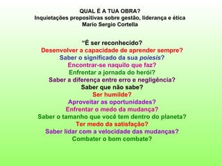 QUAL É A TUA OBRA?
Inquietações propositivas sobre gestão, liderança e ética
                 Mario Sergio Cortella


                “É ser reconhecido?
  Desenvolver a capacidade de aprender sempre?
        Saber o significado da sua poiesis?
           Encontrar-se naquilo que faz?
           Enfrentar a jornada do herói?
    Saber a diferença entre erro e negligência?
                Saber que não sabe?
                    Ser humilde?
           Aproveitar as oportunidades?
          Enfrentar o medo da mudança?
 Saber o tamanho que você tem dentro do planeta?
             Ter medo da satisfação?
   Saber lidar com a velocidade das mudanças?
            Combater o bom combate?
 