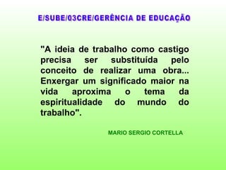 "A ideia de trabalho como castigo
precisa    ser  substituída  pelo
conceito de realizar uma obra...
Enxergar um significado maior na
vida    aproxima    o   tema   da
espiritualidade do mundo do
trabalho".

               MARIO SERGIO CORTELLA
 