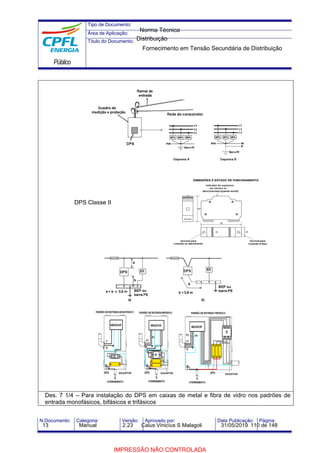 Tipo de Documento:
Área de Aplicação:
Título do Documento:
Público
N.Documento: Categoria: Versão: Aprovado por: Data Publicação: Página:
DPS Classe II
Des. 7 1/4 – Para instalação do DPS em caixas de metal e fibra de vidro nos padrões de
entrada monofásicos, bifásicos e trifásicos
Norma Técnica
Distribuição
Fornecimento em Tensão Secundária de Distribuição
13 Manual 2.23 Caius Vinicíus S Malagoli 31/05/2019 110 de 148
IMPRESSÃO NÃO CONTROLADA
 