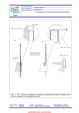 Tipo de Documento:
Área de Aplicação:
Título do Documento:
Público
N.Documento: Categoria: Versão: Aprovado por: Data Publicação: Página:
Des. 11 1/2 – Caixas de medição e proteção em policarbonato disjuntor voltado para o
terreno, cuidados com a fixação na alvenaria.
Norma Técnica
Distribuição
Fornecimento em Tensão Secundária de Distribuição
13 Manual 2.23 Caius Vinicíus S Malagoli 31/05/2019 127 de 148
IMPRESSÃO NÃO CONTROLADA
 
