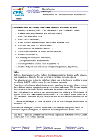 Tipo de Documento:
Área de Aplicação:
Título do Documento:
Público
N.Documento: Categoria: Versão: Aprovado por: Data Publicação: Página:
Legenda dos itens para uma ou duas caixas instaladas sobreposta ao poste
1. Poste (pode ser de aço GED 2740, concreto GED 2686 ou fibra GED 14848);
2. Caixa de medição (pode ser de aço, fibra ou polímero);
3. Eletroduto de entrada e saída;
4. Eletroduto do aterramento;
5. Curva (com luva e sem bucha) do eletroduto de entrada e saída;
6. Cinta inox de 0,5 mm x 13 mm com fecho;
7. Isolador roldana em porcelana desenho 22;
8. Armação secundária de um estribo desenho 14 ou 15;
9. Parafuso do desenho 20;
10. Cavidade para inspeção do aterramento;
11. Curva para eletroduto do aterramento;
12. Suporte para fixar a caixa ao poste do desenho 19;
13. Parafuso M 6 para fixar uma caixa a outra (apenas para caixa de polímero).
Notas:
Os limites de carga dos desenhos 4 são os definidos para cada tipo de caixa que for utilizado,
para a capacidade do poste, deve-se somar as demandas e consultar a tabela 1.
Para situações em que o disjuntor pode ficar voltado para o cliente deve se utilizar a caixa
muro frontal do GED 14586 e a caixa deve ser instalada na mureta.
Poste de concreto dispensa a haste de aterramento, o ponto de aterramento utiliza o conector
disponibilizado na parte superior do poste, e o ponto de conexão para o DPS deve ser através
do conector atrás da fixação da caixa e este deve ser protegido por eletroduto.
Se for utilizado caixa de polímero, para as categorias C3 da tabela 1A e C10 da tabela 1B
deve se utilizar uma caixa especifica para o medidor e outra específica para o disjuntor e
DPS, neste caso permite-se a ligação de apenas uma unidade consumidora sobreposta ao
poste.
O sistema de ancoragem do ramal de ligação pode ser substituído por parafuso olhal do
desenho 10 3/3.
O sistema de ancoragem do circuito alimentador (condutores que interligam o padrão de
entrada a carga do cliente) pode ser através de isoladores poliméricos do Des. 10 3/3.
Des. 4 5/5 – Padrão de Entrada frontal no limite de propriedade do terreno com muro, gradil
ou cerca sem recuo (notas e legenda)
Norma Técnica
Distribuição
Fornecimento em Tensão Secundária de Distribuição
13 Manual 2.23 Caius Vinicíus S Malagoli 31/05/2019 96 de 148
IMPRESSÃO NÃO CONTROLADA
 
