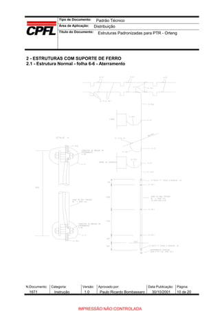 Tipo de Documento:
Área de Aplicação:
Título do Documento:
N.Documento: Categoria: Versão: Aprovado por: Data Publicação: Página:
2 - ESTRUTURAS COM SUPORTE DE FERRO
2.1 - Estrutura Normal - folha 6-6 - Aterramento
Padrão Técnico
Distribuição
Estruturas Padronizadas para PTR - Orteng
1671 Instrução 1.0 Paulo Ricardo Bombassaro 30/10/2001 10 de 20
IMPRESSÃO NÃO CONTROLADA
 