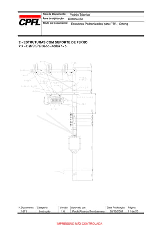 Tipo de Documento:
Área de Aplicação:
Título do Documento:
N.Documento: Categoria: Versão: Aprovado por: Data Publicação: Página:
2 - ESTRUTURAS COM SUPORTE DE FERRO
2.2 - Estrutura Beco - folha 1- 5
Padrão Técnico
Distribuição
Estruturas Padronizadas para PTR - Orteng
1671 Instrução 1.0 Paulo Ricardo Bombassaro 30/10/2001 11 de 20
IMPRESSÃO NÃO CONTROLADA
 